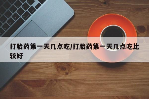打胎药微信联系方式，打胎药第一天几点吃/打胎药第一天几点吃比较好