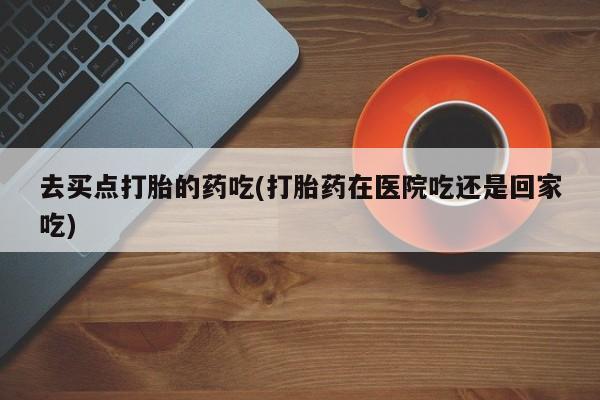 打胎药微信联系方式，去买点打胎的药吃(打胎药在医院吃还是回家吃)