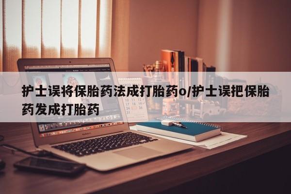 打胎药微信联系方式，护士误将保胎药法成打胎药o/护士误把保胎药发成打胎药