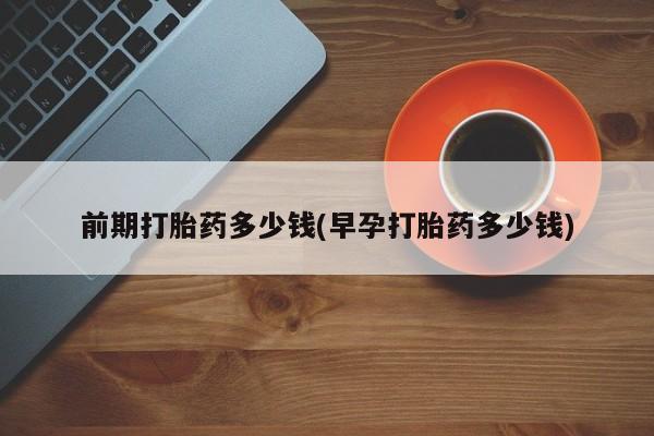 打胎药微信联系方式，前期打胎药多少钱(早孕打胎药多少钱)