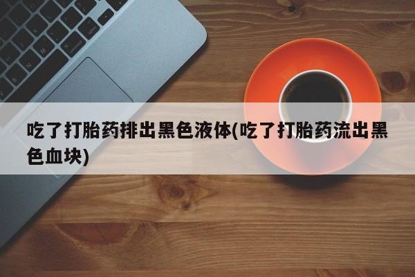 打胎药微信联系方式，吃了打胎药排出黑色液体(吃了打胎药流出黑色血块)