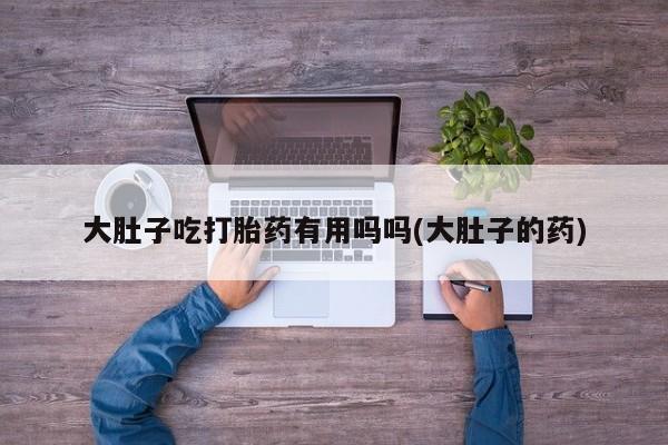 打胎药微信联系方式，大肚子吃打胎药有用吗吗(大肚子的药)