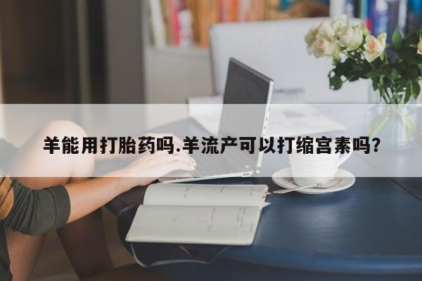 打胎药微信联系方式，羊能用打胎药吗.羊流产可以打缩宫素吗？
