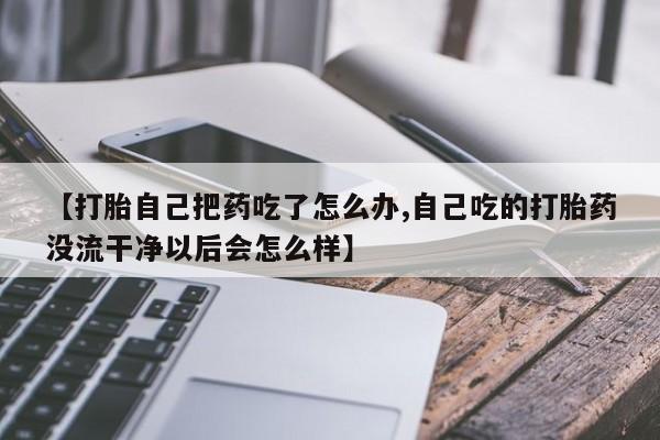 打胎药微信联系方式，【打胎自己把药吃了怎么办,自己吃的打胎药没流干净以后会怎么样】