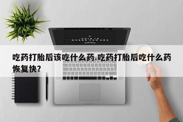 打胎药微信联系方式，吃药打胎后该吃什么药.吃药打胎后吃什么药恢复快？