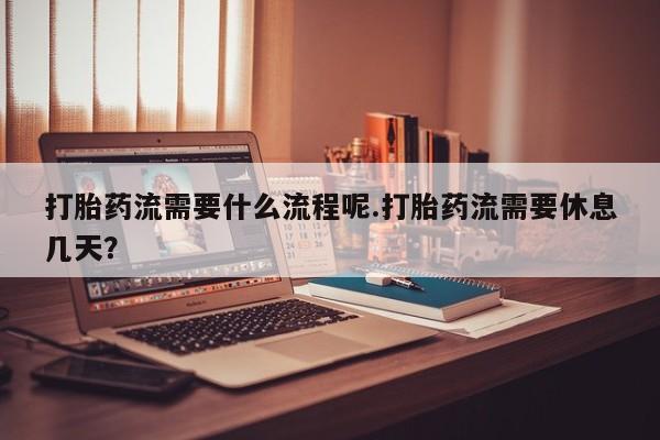 打胎药微信联系方式，打胎药流需要什么流程呢.打胎药流需要休息几天？