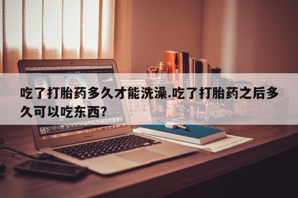 打胎药微信联系方式，吃了打胎药多久才能洗澡.吃了打胎药之后多久可以吃东西？