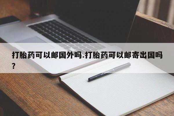 打胎药微信联系方式，打胎药可以邮国外吗.打胎药可以邮寄出国吗？
