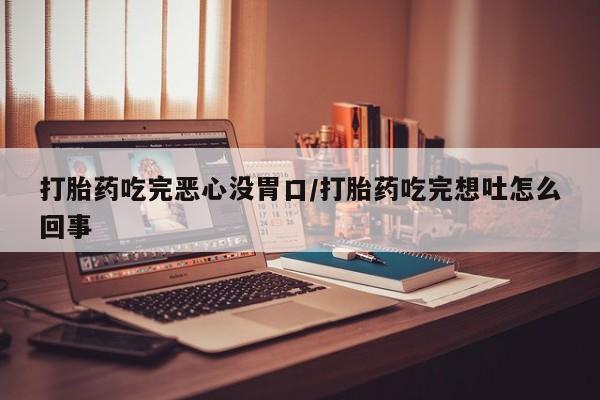 打胎药微信联系方式，打胎药吃完恶心没胃口/打胎药吃完想吐怎么回事