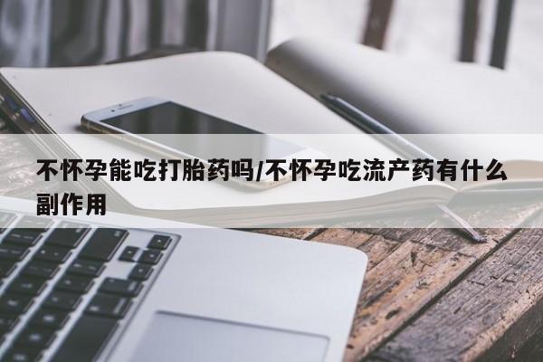 打胎药微信联系方式，不怀孕能吃打胎药吗/不怀孕吃流产药有什么副作用