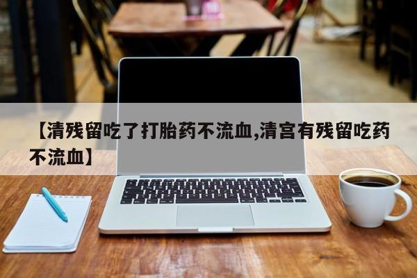 打胎药微信联系方式，【清残留吃了打胎药不流血,清宫有残留吃药不流血】