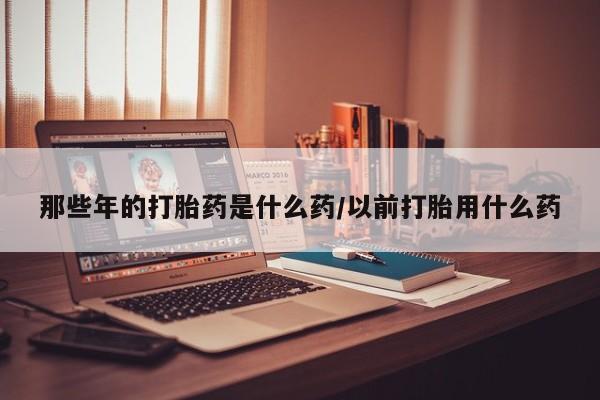 打胎药微信联系方式，那些年的打胎药是什么药/以前打胎用什么药