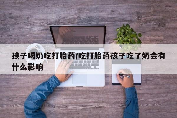 打胎药微信联系方式，孩子喝奶吃打胎药/吃打胎药孩子吃了奶会有什么影响