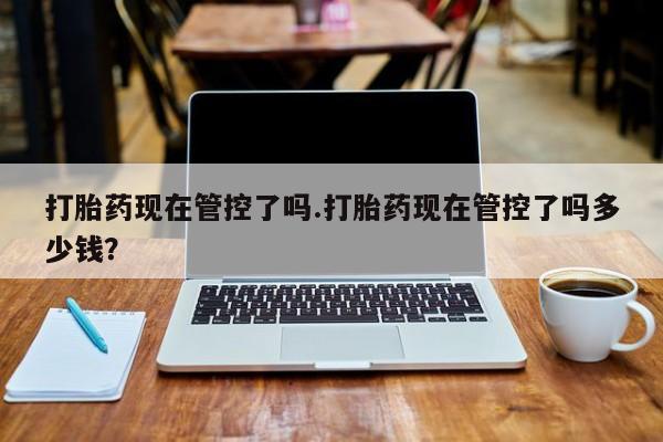 打胎药微信联系方式，打胎药现在管控了吗.打胎药现在管控了吗多少钱？