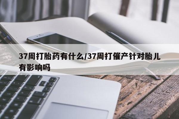打胎药微信联系方式，37周打胎药有什么/37周打催产针对胎儿有影响吗