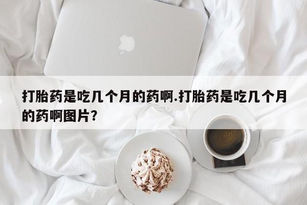 打胎药微信联系方式，打胎药是吃几个月的药啊.打胎药是吃几个月的药啊图片？