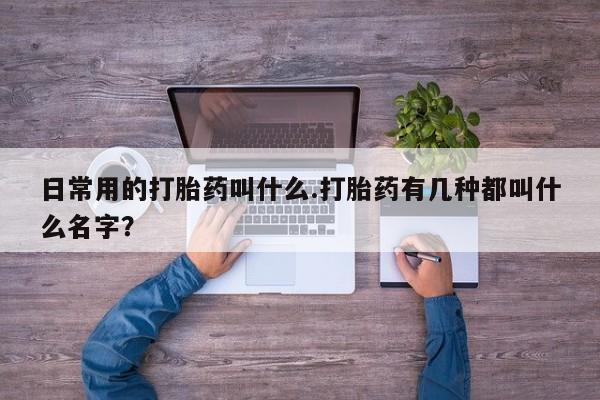打胎药微信联系方式，日常用的打胎药叫什么.打胎药有几种都叫什么名字？