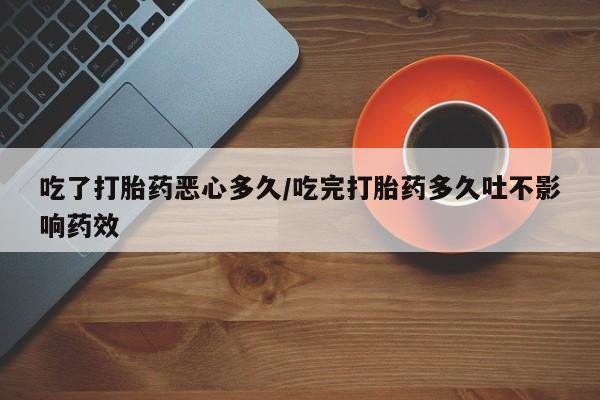 打胎药微信联系方式，吃了打胎药恶心多久/吃完打胎药多久吐不影响药效