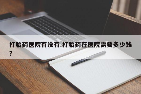 打胎药微信联系方式，打胎药医院有没有.打胎药在医院需要多少钱？