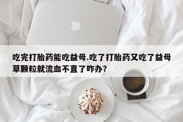 打胎药微信联系方式，吃完打胎药能吃益母.吃了打胎药又吃了益母草颗粒就流血不直了咋办？