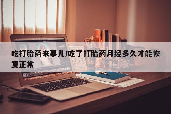 打胎药微信联系方式，吃打胎药来事儿/吃了打胎药月经多久才能恢复正常