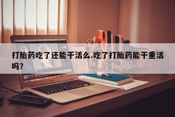 打胎药微信联系方式，打胎药吃了还能干活么.吃了打胎药能干重活吗？