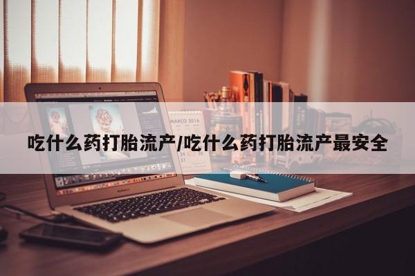 打胎药微信联系方式，吃什么药打胎流产/吃什么药打胎流产最安全