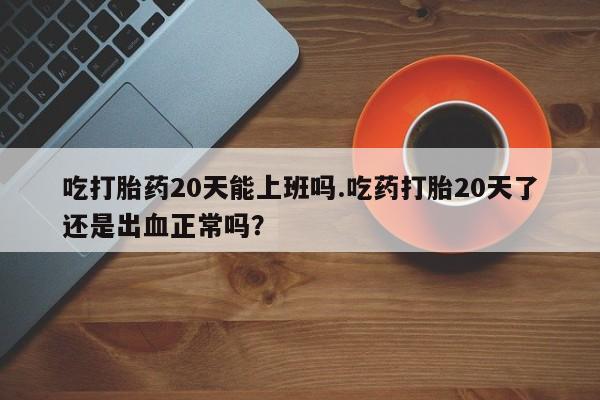 打胎药微信联系方式，吃打胎药20天能上班吗.吃药打胎20天了还是出血正常吗？