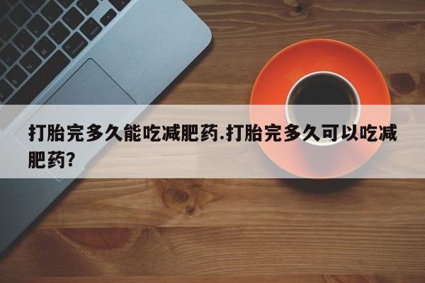打胎药微信联系方式，打胎完多久能吃减肥药.打胎完多久可以吃减肥药？