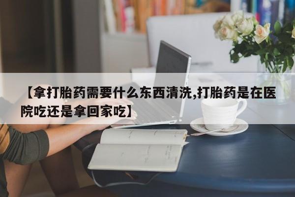 打胎药微信联系方式，【拿打胎药需要什么东西清洗,打胎药是在医院吃还是拿回家吃】