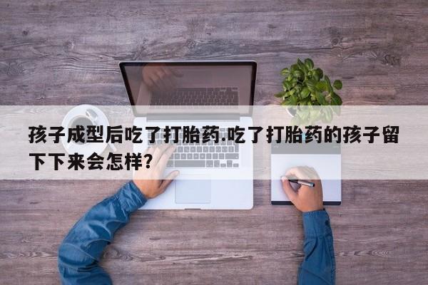 打胎药微信联系方式，孩子成型后吃了打胎药.吃了打胎药的孩子留下下来会怎样？