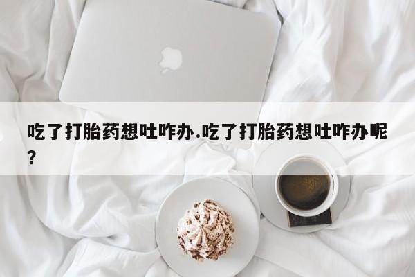打胎药微信联系方式，吃了打胎药想吐咋办.吃了打胎药想吐咋办呢？