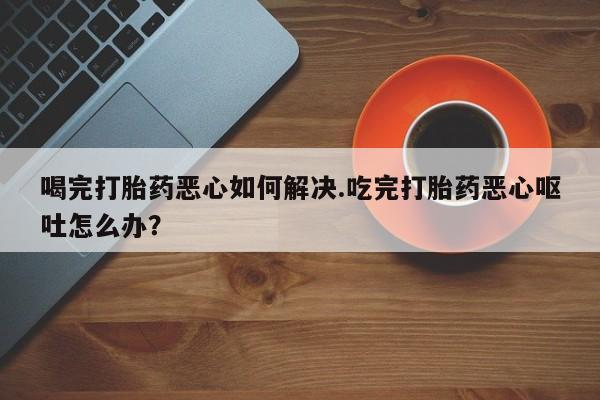打胎药微信联系方式，喝完打胎药恶心如何解决.吃完打胎药恶心呕吐怎么办？