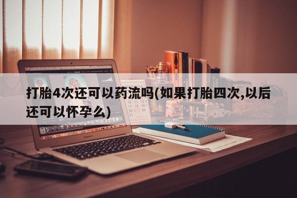 打胎药微信联系方式，打胎4次还可以药流吗(如果打胎四次,以后还可以怀孕么)