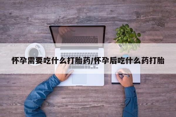 打胎药微信联系方式，怀孕需要吃什么打胎药/怀孕后吃什么药打胎