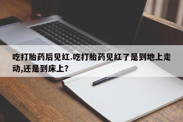 打胎药微信联系方式，吃打胎药后见红.吃打胎药见红了是到地上走动,还是到床上？