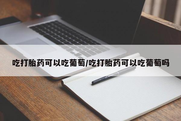 打胎药微信联系方式，吃打胎药可以吃葡萄/吃打胎药可以吃葡萄吗