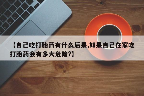打胎药微信联系方式，【自己吃打胎药有什么后果,如果自己在家吃打胎药会有多大危险?】