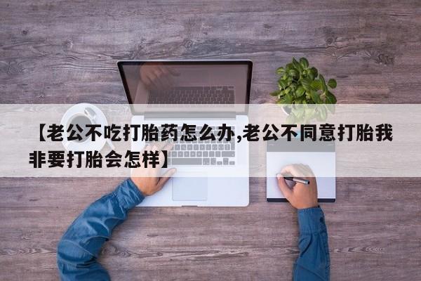 打胎药微信联系方式，【老公不吃打胎药怎么办,老公不同意打胎我非要打胎会怎样】