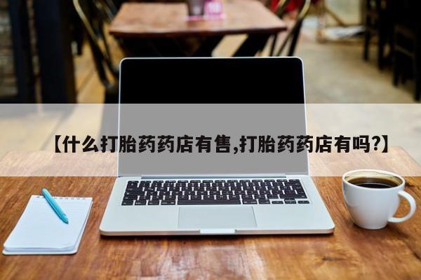打胎药微信联系方式，【什么打胎药药店有售,打胎药药店有吗?】