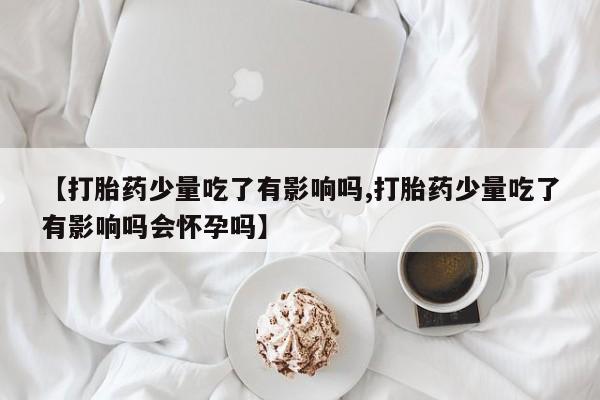 打胎药微信联系方式，【打胎药少量吃了有影响吗,打胎药少量吃了有影响吗会怀孕吗】
