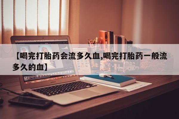 打胎药微信联系方式，【喝完打胎药会流多久血,喝完打胎药一般流多久的血】