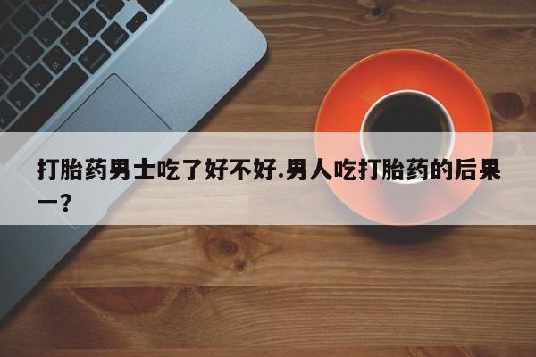 打胎药微信联系方式，打胎药男士吃了好不好.男人吃打胎药的后果一？
