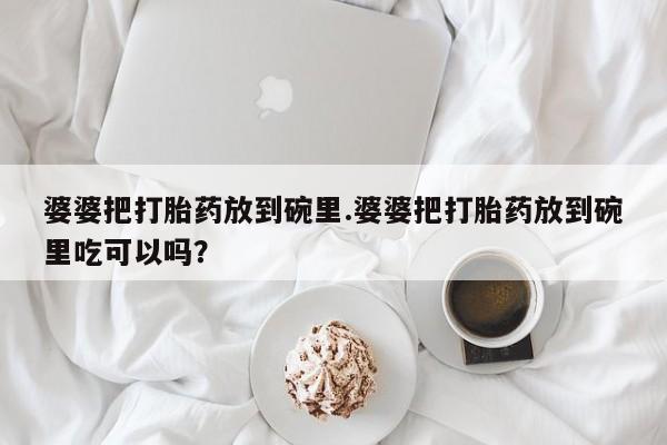 打胎药微信联系方式，婆婆把打胎药放到碗里.婆婆把打胎药放到碗里吃可以吗？