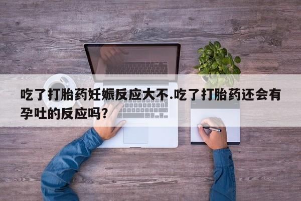 打胎药微信联系方式，吃了打胎药妊娠反应大不.吃了打胎药还会有孕吐的反应吗？