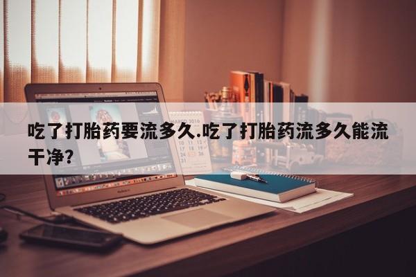 打胎药微信联系方式，吃了打胎药要流多久.吃了打胎药流多久能流干净？