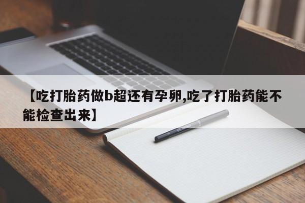 打胎药微信联系方式，【吃打胎药做b超还有孕卵,吃了打胎药能不能检查出来】