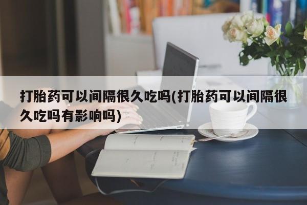 打胎药微信联系方式，打胎药可以间隔很久吃吗(打胎药可以间隔很久吃吗有影响吗)