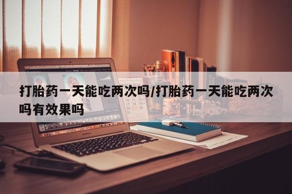 打胎药微信联系方式，打胎药一天能吃两次吗/打胎药一天能吃两次吗有效果吗