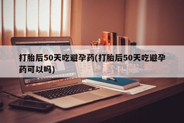 打胎药微信联系方式，打胎后50天吃避孕药(打胎后50天吃避孕药可以吗)